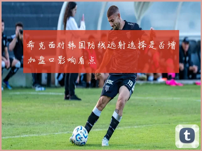 希克面对韩国防线远射选择是否增加盘口影响看点