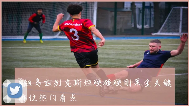 K组乌兹别克斯坦硬碰硬刚果金关键对位热门看点