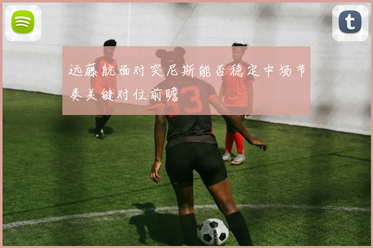 远藤航面对突尼斯能否稳定中场节奏关键对位前瞻