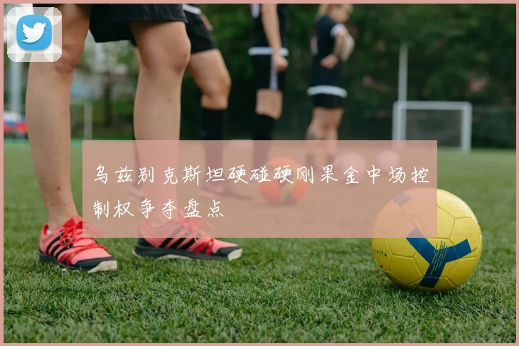 乌兹别克斯坦硬碰硬刚果金中场控制权争夺盘点