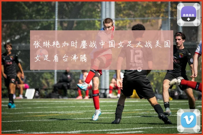 张琳艳加时鏖战中国女足大战美国女足看台沸腾