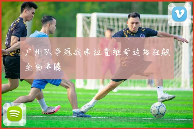 广州队争冠战弗拉霍维奇边路狂飙全场沸腾