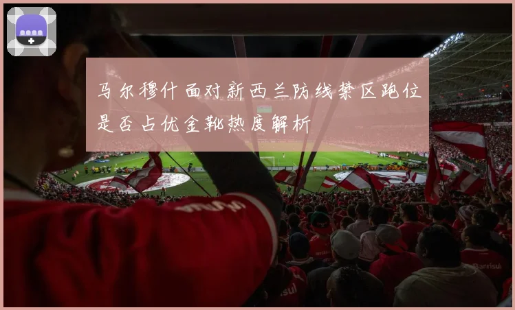 马尔穆什面对新西兰防线禁区跑位是否占优金靴热度解析