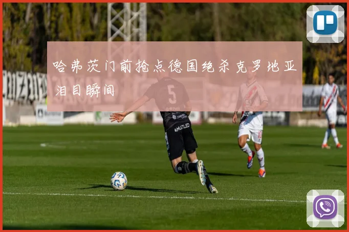 哈弗茨门前抢点德国绝杀克罗地亚泪目瞬间