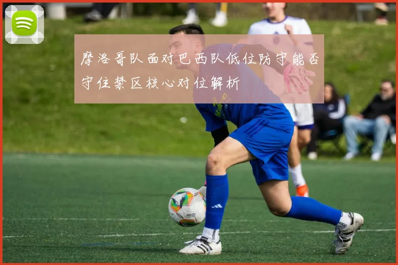 摩洛哥队面对巴西队低位防守能否守住禁区核心对位解析
