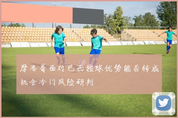 摩洛哥面对巴西控球优势能否转成机会冷门风险研判