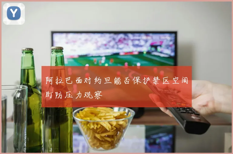阿拉巴面对约旦能否保护禁区空间盯防压力观察