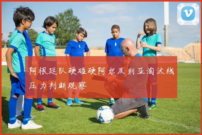 阿根廷队硬碰硬阿尔及利亚淘汰线压力判断观察