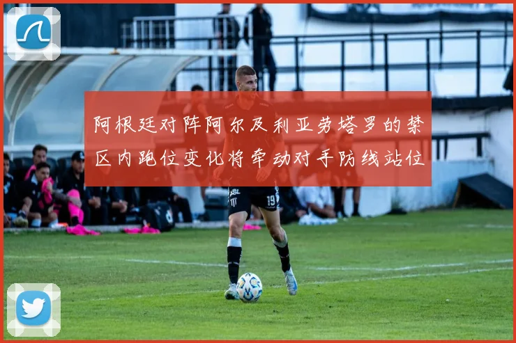 阿根廷对阵阿尔及利亚劳塔罗的禁区内跑位变化将牵动对手防线站位
