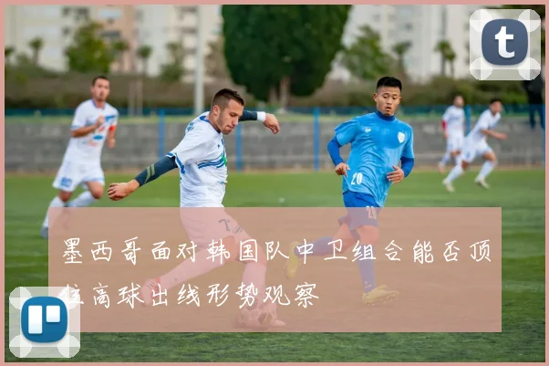 墨西哥面对韩国队中卫组合能否顶住高球出线形势观察