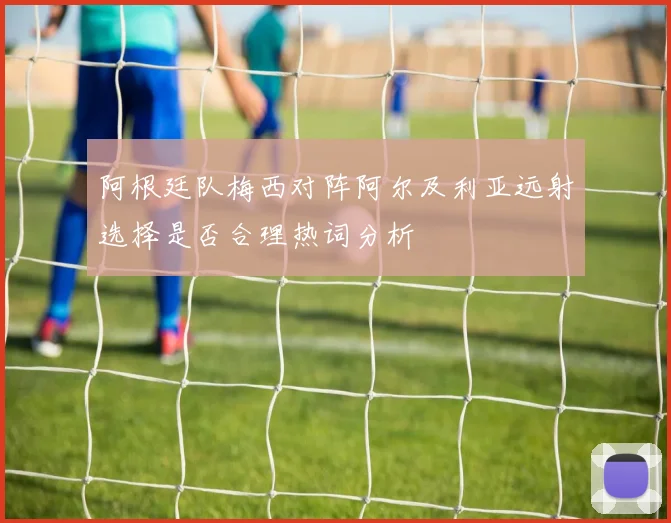 阿根廷队梅西对阵阿尔及利亚远射选择是否合理热词分析