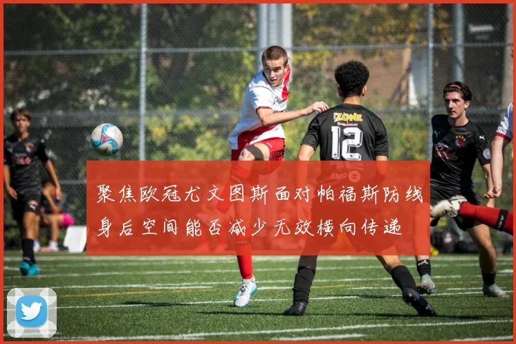 聚焦欧冠尤文图斯面对帕福斯防线身后空间能否减少无效横向传递