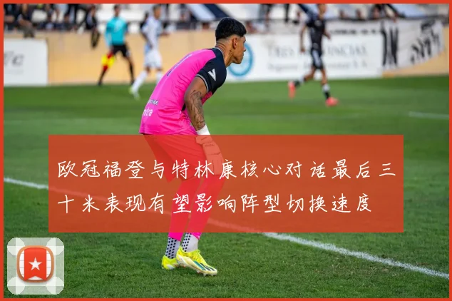 欧冠福登与特林康核心对话最后三十米表现有望影响阵型切换速度