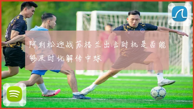 阿利松迎战苏格兰出击时机是否能够及时化解传中球