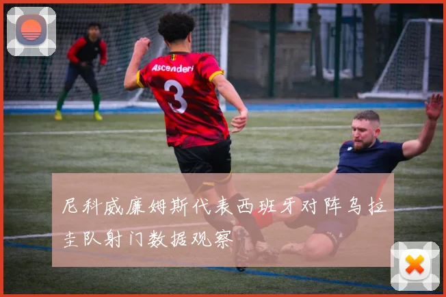 尼科威廉姆斯代表西班牙对阵乌拉圭队射门数据观察