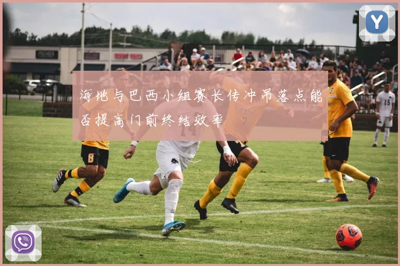海地与巴西小组赛长传冲吊落点能否提高门前终结效率