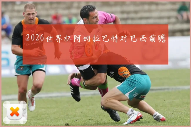 2026世界杯阿姆拉巴特对巴西前瞻
