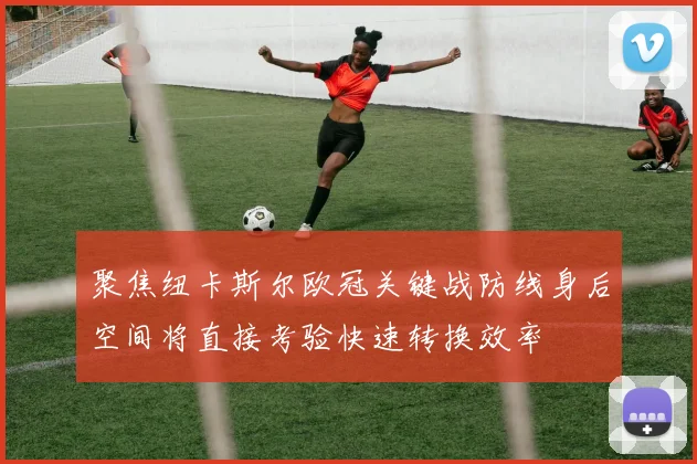 聚焦纽卡斯尔欧冠关键战防线身后空间将直接考验快速转换效率