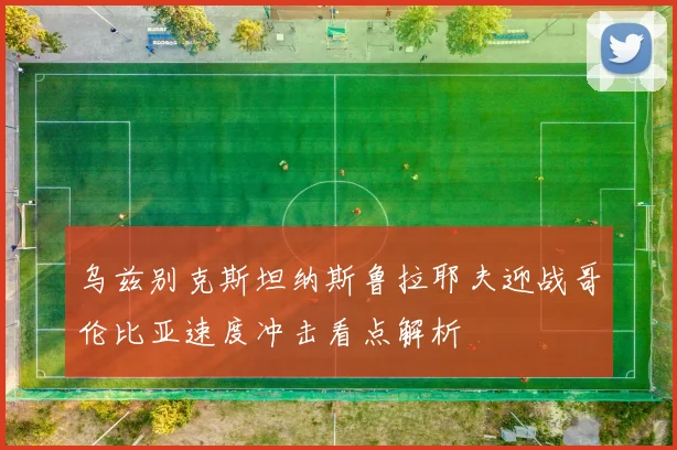 乌兹别克斯坦纳斯鲁拉耶夫迎战哥伦比亚速度冲击看点解析