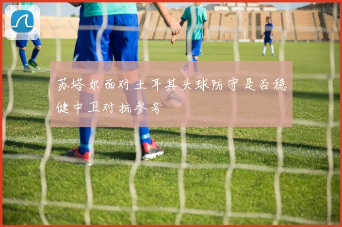 苏塔尔面对土耳其头球防守是否稳健中卫对抗参考