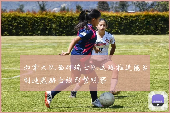 加拿大队面对瑞士队边路推进能否制造威胁出线形势观察