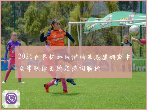 2026世界杯加纳伊纳基威廉姆斯中场串联能否稳定热词解析