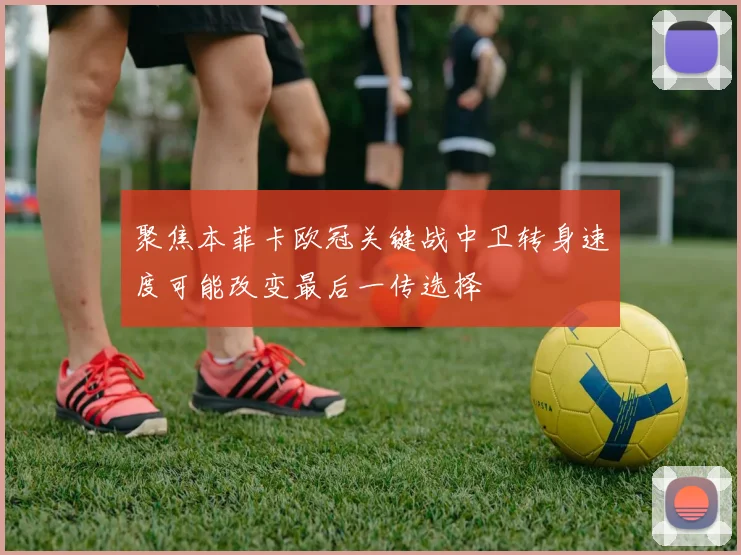 聚焦本菲卡欧冠关键战中卫转身速度可能改变最后一传选择