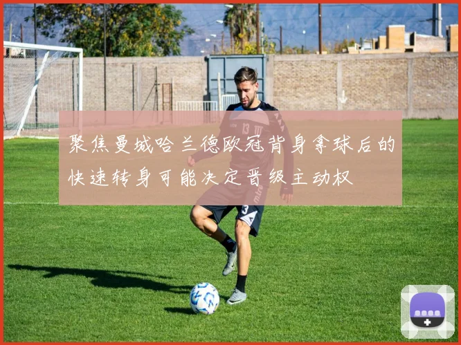 聚焦曼城哈兰德欧冠背身拿球后的快速转身可能决定晋级主动权