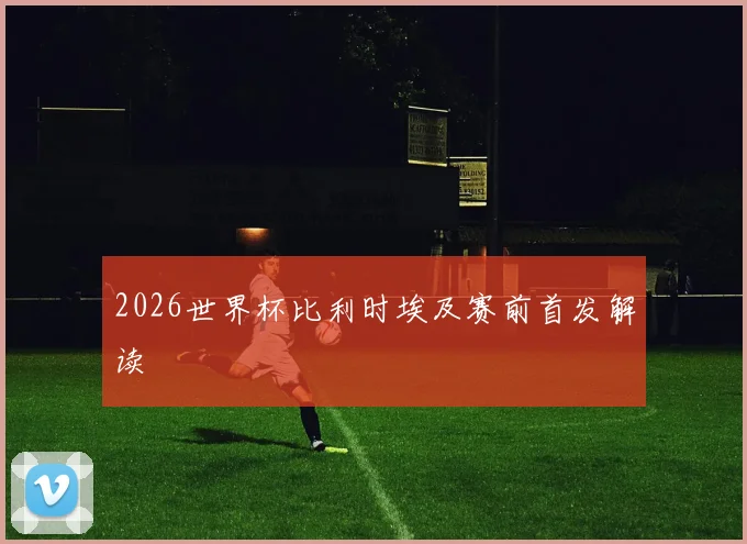 2026世界杯比利时埃及赛前首发解读