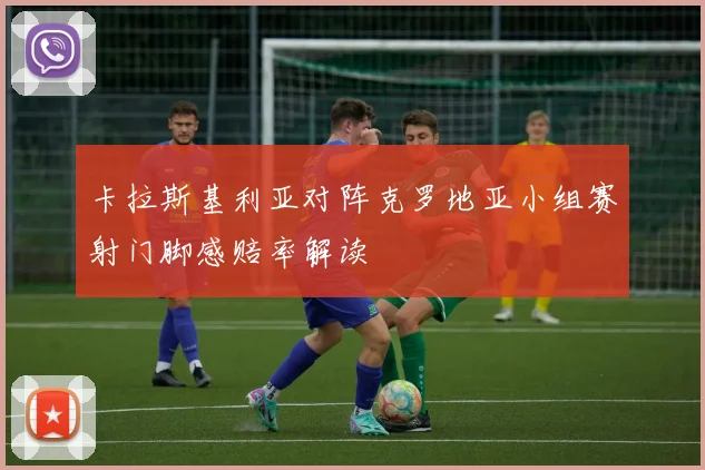 卡拉斯基利亚对阵克罗地亚小组赛射门脚感赔率解读