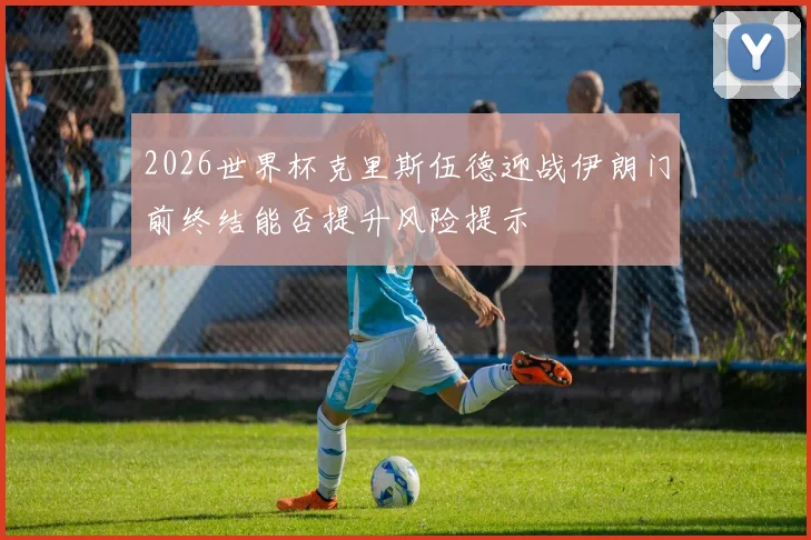 2026世界杯克里斯伍德迎战伊朗门前终结能否提升风险提示