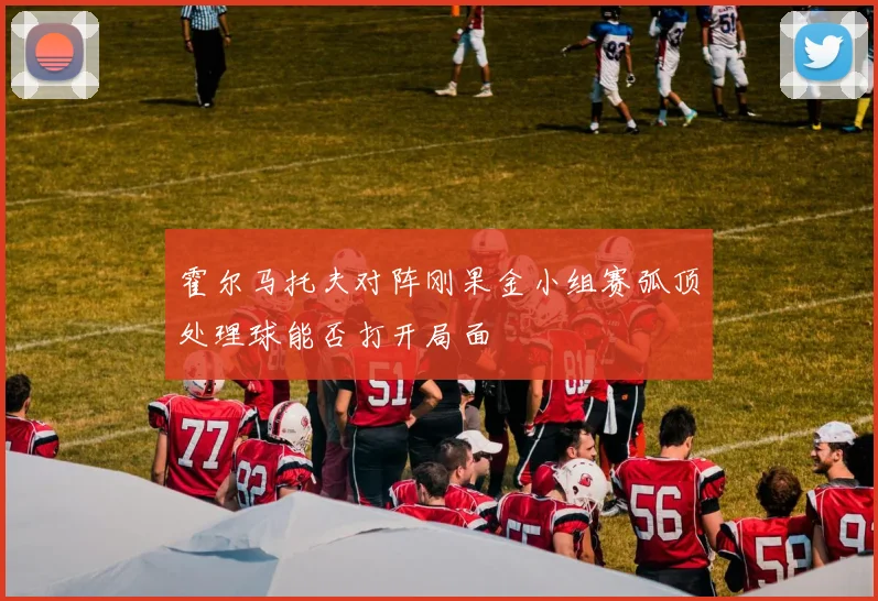 霍尔马托夫对阵刚果金小组赛弧顶处理球能否打开局面