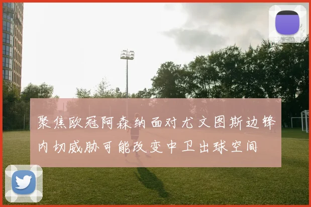 聚焦欧冠阿森纳面对尤文图斯边锋内切威胁可能改变中卫出球空间