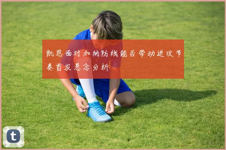 凯恩面对加纳防线能否带动进攻节奏首发悬念分析