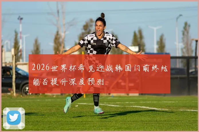 2026世界杯希克迎战韩国门前终结能否提升深度预测