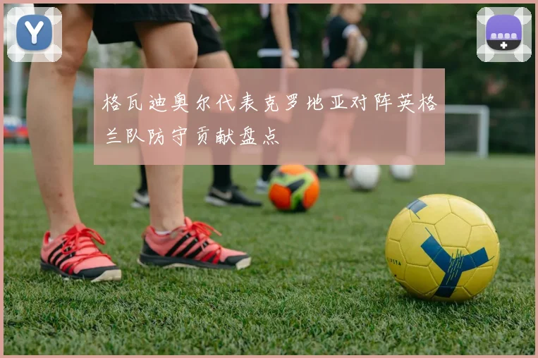 格瓦迪奥尔代表克罗地亚对阵英格兰队防守贡献盘点