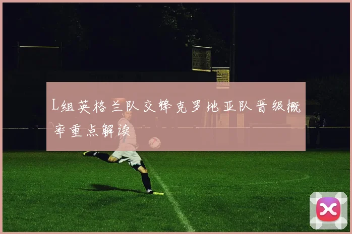 L组英格兰队交锋克罗地亚队晋级概率重点解读